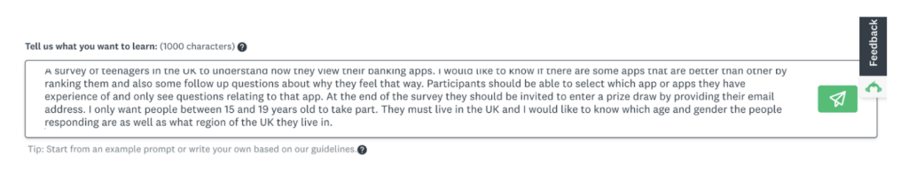 screenshots of the SurveyMonkey AI survey generation text prompt with the content ‘A survey of teenagers in the UK to understand how they view their banking apps. I would like to know if there are some apps that are better than others by ranking them and also some follow up questions about why they feel that way. Participants should be able to select which app or apps they have experience of and only see questions relating to that app. At the end of the survey they should be invited to enter a prize draw by providing their email address. I only want people between 15 and 19 years old to take part. They must live in the UK and I would like to know which age and gender the people responding are as well as what region of the UK they live in.